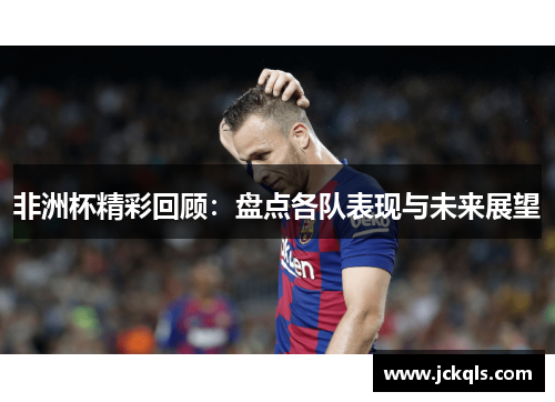 非洲杯精彩回顾：盘点各队表现与未来展望