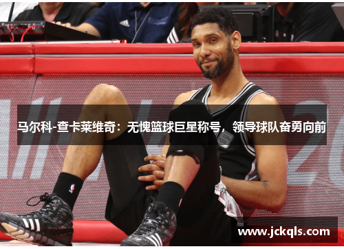 马尔科-查卡莱维奇：无愧篮球巨星称号，领导球队奋勇向前