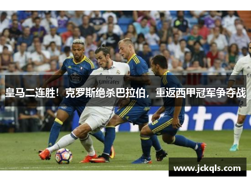 皇马二连胜！克罗斯绝杀巴拉伯，重返西甲冠军争夺战