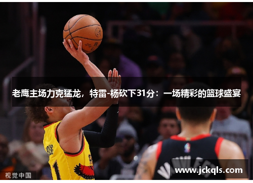 老鹰主场力克猛龙，特雷-杨砍下31分：一场精彩的篮球盛宴