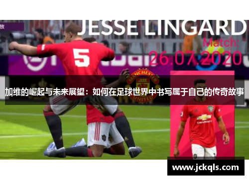 加维的崛起与未来展望：如何在足球世界中书写属于自己的传奇故事