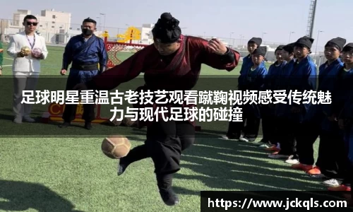 足球明星重温古老技艺观看蹴鞠视频感受传统魅力与现代足球的碰撞