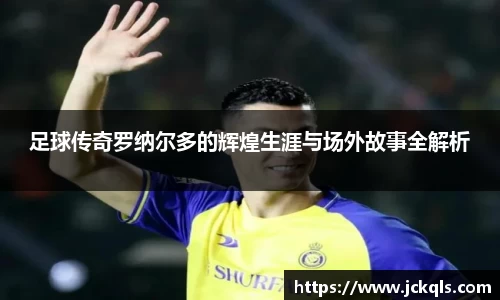 足球传奇罗纳尔多的辉煌生涯与场外故事全解析