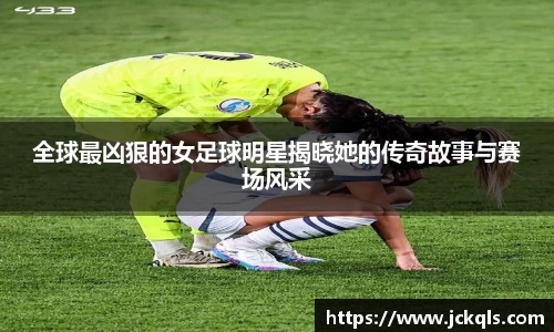 全球最凶狠的女足球明星揭晓她的传奇故事与赛场风采